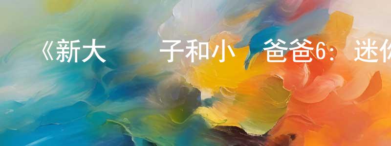 柴海龍發布《新大頭兒子和小頭爸爸6：迷你大冒險》詳情介紹_新大頭兒子和小頭爸爸6：迷你大冒險HD國語在線觀看_新大頭兒子和小頭爸爸6：迷你大冒險迅雷下載_國漫